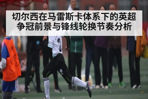 切尔西在马雷斯卡体系下的英超争冠前景与锋线轮换节奏分析